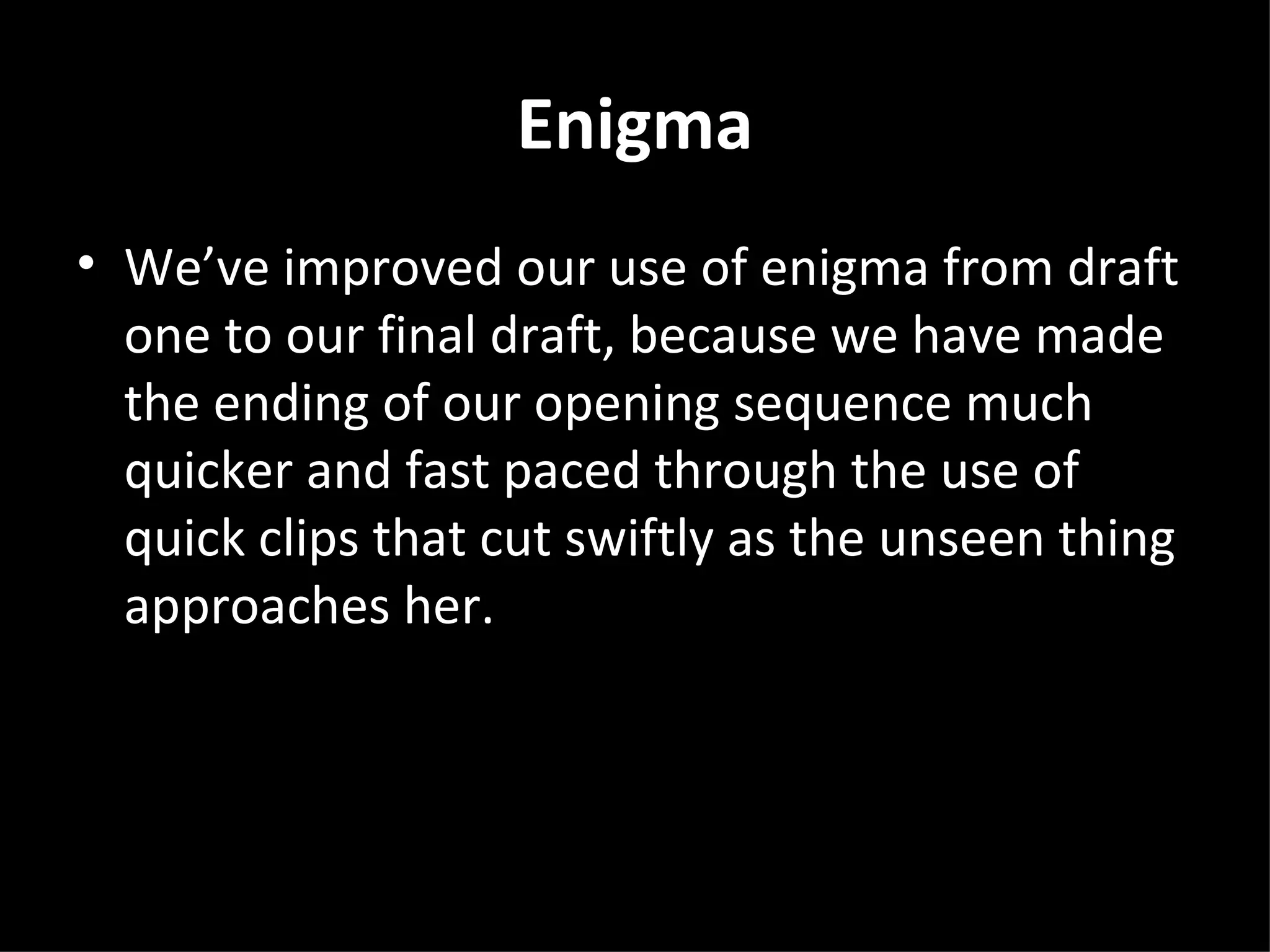 Enigma
• We’ve improved our use of enigma from draft
  one to our final draft, because we have made
  the ending of our opening sequence much
  quicker and fast paced through the use of
  quick clips that cut swiftly as the unseen thing
  approaches her.
 