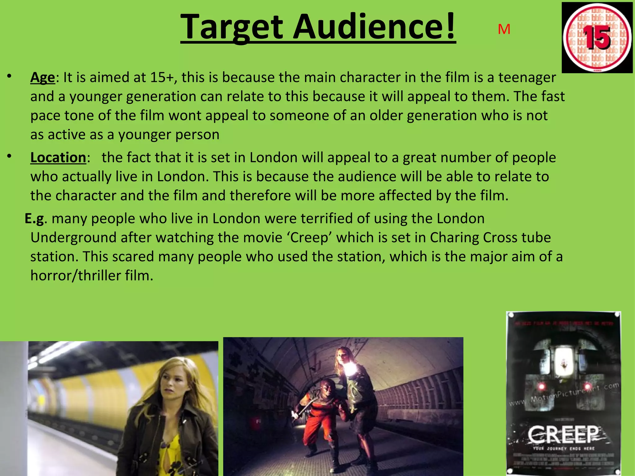 Target Audience!                                  M

•  Age: It is aimed at 15+, this is because the main character in the film is a teenager
   and a younger generation can relate to this because it will appeal to them. The fast
   pace tone of the film wont appeal to someone of an older generation who is not
   as active as a younger person
• Location: the fact that it is set in London will appeal to a great number of people
   who actually live in London. This is because the audience will be able to relate to
   the character and the film and therefore will be more affected by the film.
  E.g. many people who live in London were terrified of using the London
   Underground after watching the movie ‘Creep’ which is set in Charing Cross tube
   station. This scared many people who used the station, which is the major aim of a
   horror/thriller film.
 