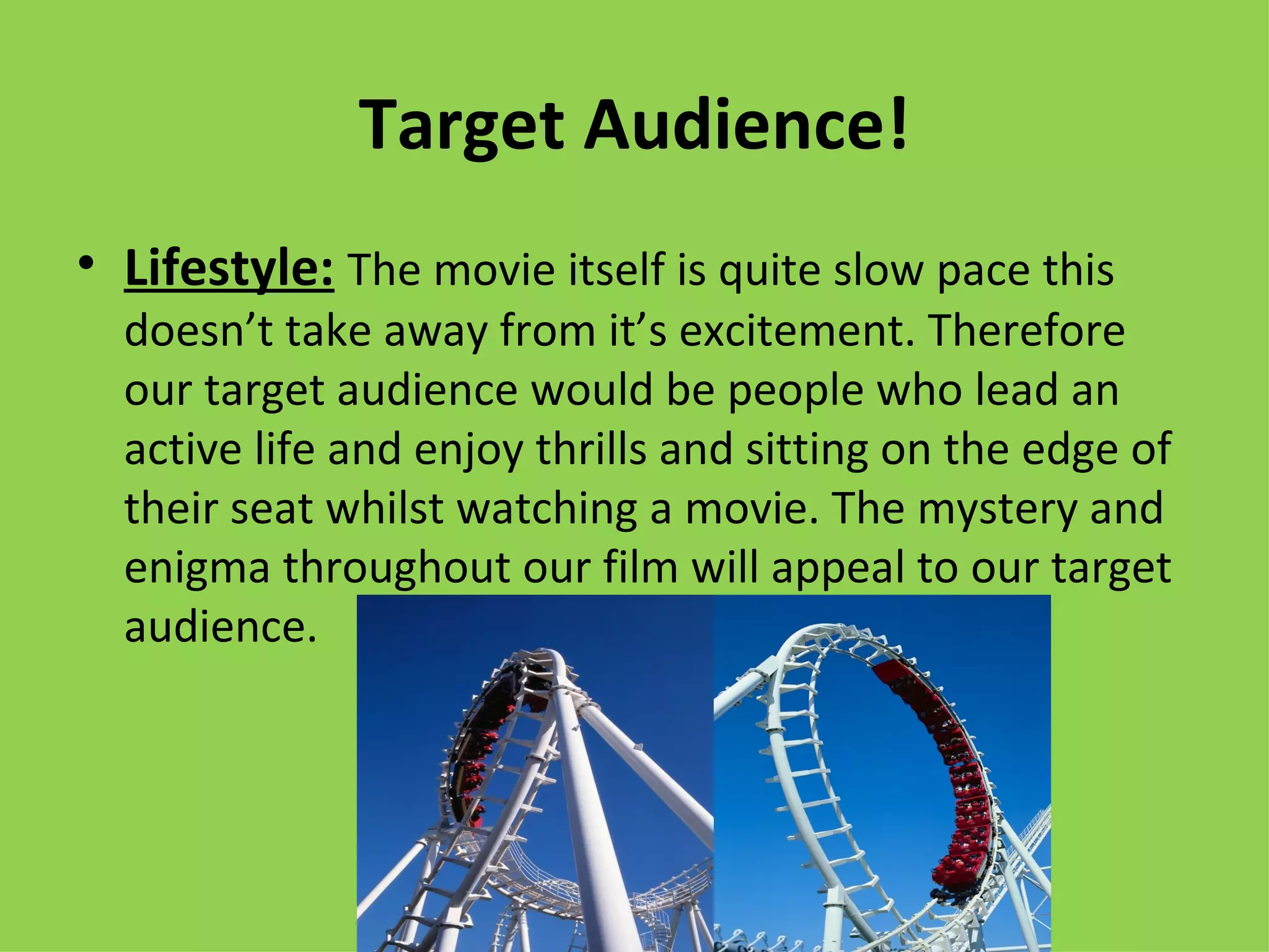 Target Audience!
• Lifestyle: The movie itself is quite slow pace this
  doesn’t take away from it’s excitement. Therefore
  our target audience would be people who lead an
  active life and enjoy thrills and sitting on the edge of
  their seat whilst watching a movie. The mystery and
  enigma throughout our film will appeal to our target
  audience.
 