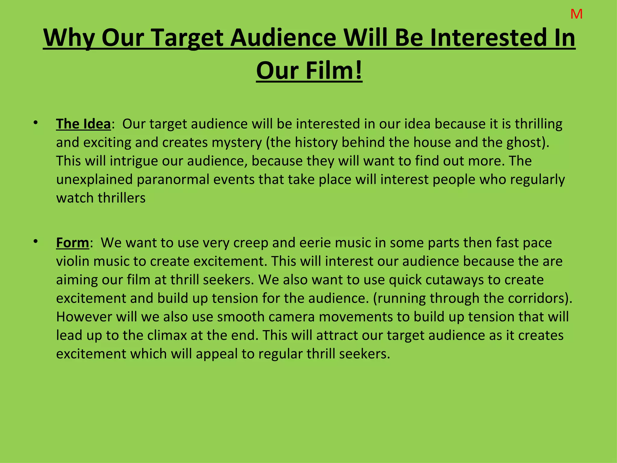 M
    Why Our Target Audience Will Be Interested In
                     Our Film!
•    The Idea: Our target audience will be interested in our idea because it is thrilling
     and exciting and creates mystery (the history behind the house and the ghost).
     This will intrigue our audience, because they will want to find out more. The
     unexplained paranormal events that take place will interest people who regularly
     watch thrillers

•    Form: We want to use very creep and eerie music in some parts then fast pace
     violin music to create excitement. This will interest our audience because the are
     aiming our film at thrill seekers. We also want to use quick cutaways to create
     excitement and build up tension for the audience. (running through the corridors).
     However will we also use smooth camera movements to build up tension that will
     lead up to the climax at the end. This will attract our target audience as it creates
     excitement which will appeal to regular thrill seekers.
 