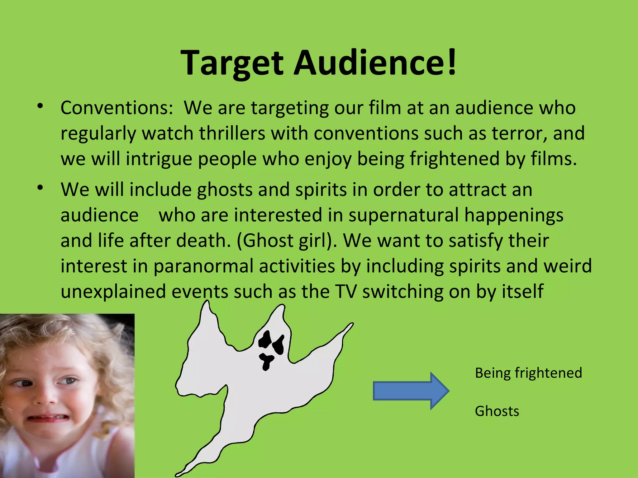 Target Audience!
• Conventions: We are targeting our film at an audience who
  regularly watch thrillers with conventions such as terror, and
  we will intrigue people who enjoy being frightened by films.
• We will include ghosts and spirits in order to attract an
  audience who are interested in supernatural happenings
  and life after death. (Ghost girl). We want to satisfy their
  interest in paranormal activities by including spirits and weird
  unexplained events such as the TV switching on by itself


                                                    Being frightened

                                                    Ghosts
 
