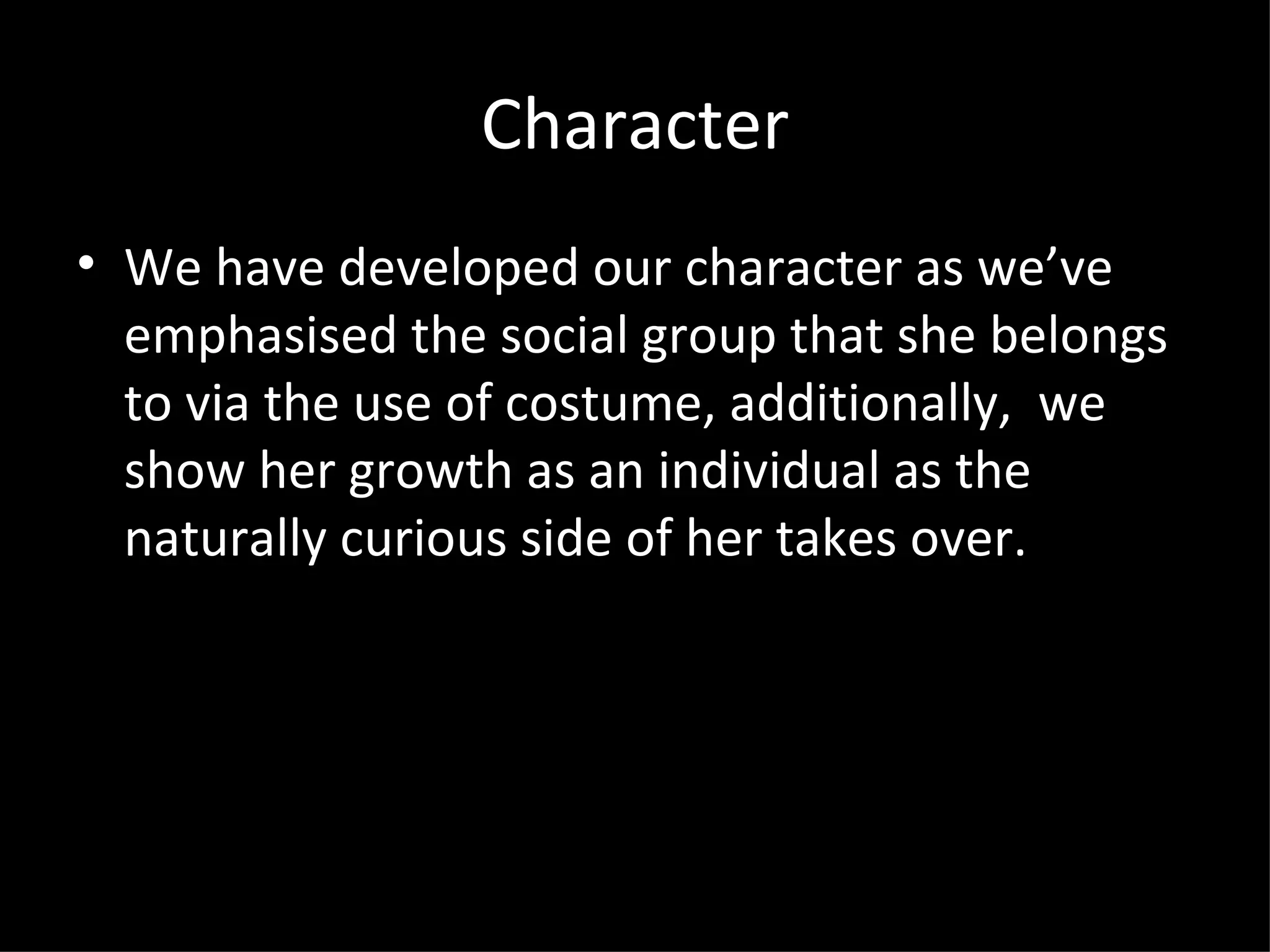Character
• We have developed our character as we’ve
  emphasised the social group that she belongs
  to via the use of costume, additionally, we
  show her growth as an individual as the
  naturally curious side of her takes over.
 