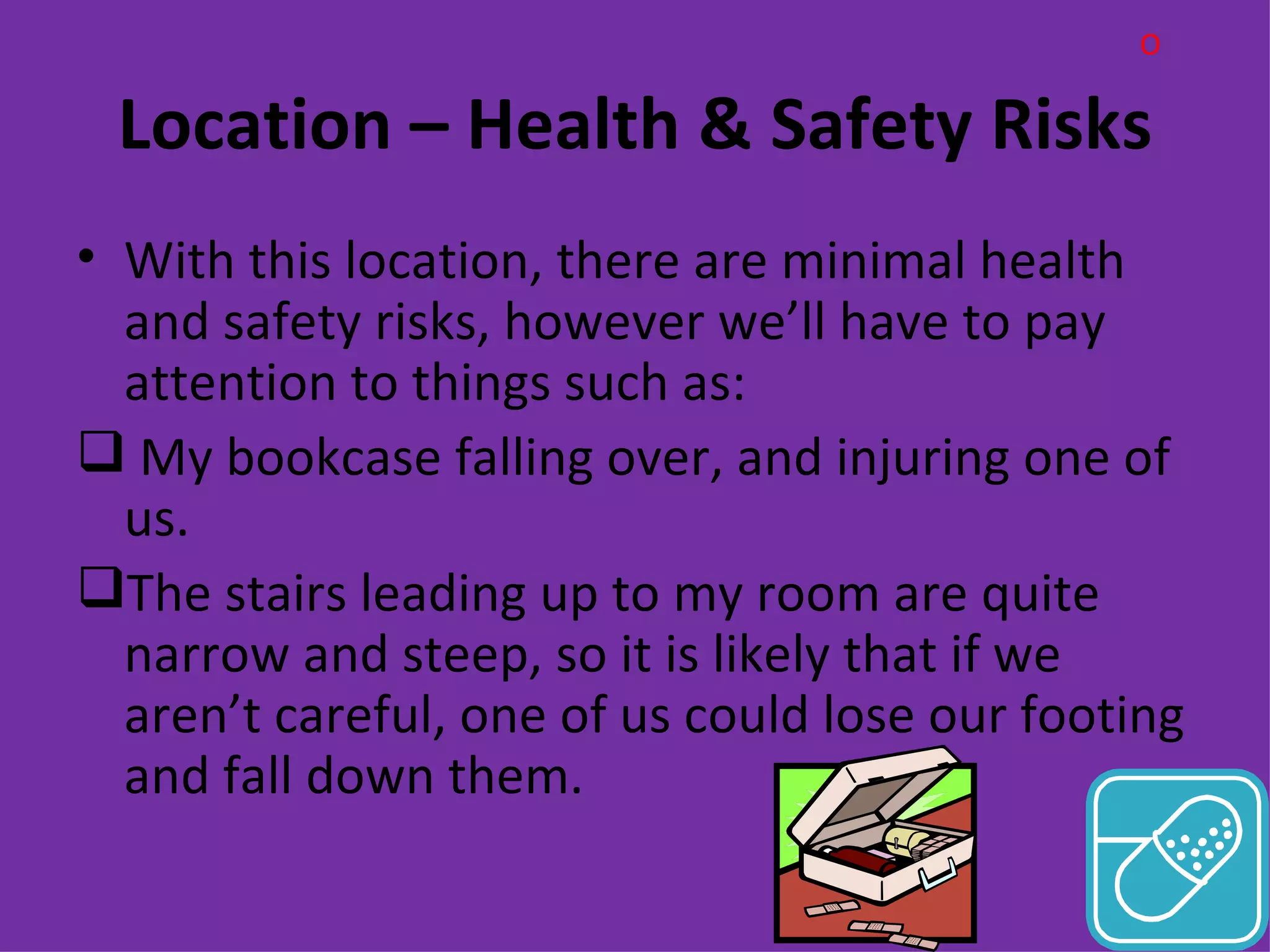 O

 Location – Health & Safety Risks
• With this location, there are minimal health
  and safety risks, however we’ll have to pay
  attention to things such as:
 My bookcase falling over, and injuring one of
  us.
The stairs leading up to my room are quite
  narrow and steep, so it is likely that if we
  aren’t careful, one of us could lose our footing
  and fall down them.
 
