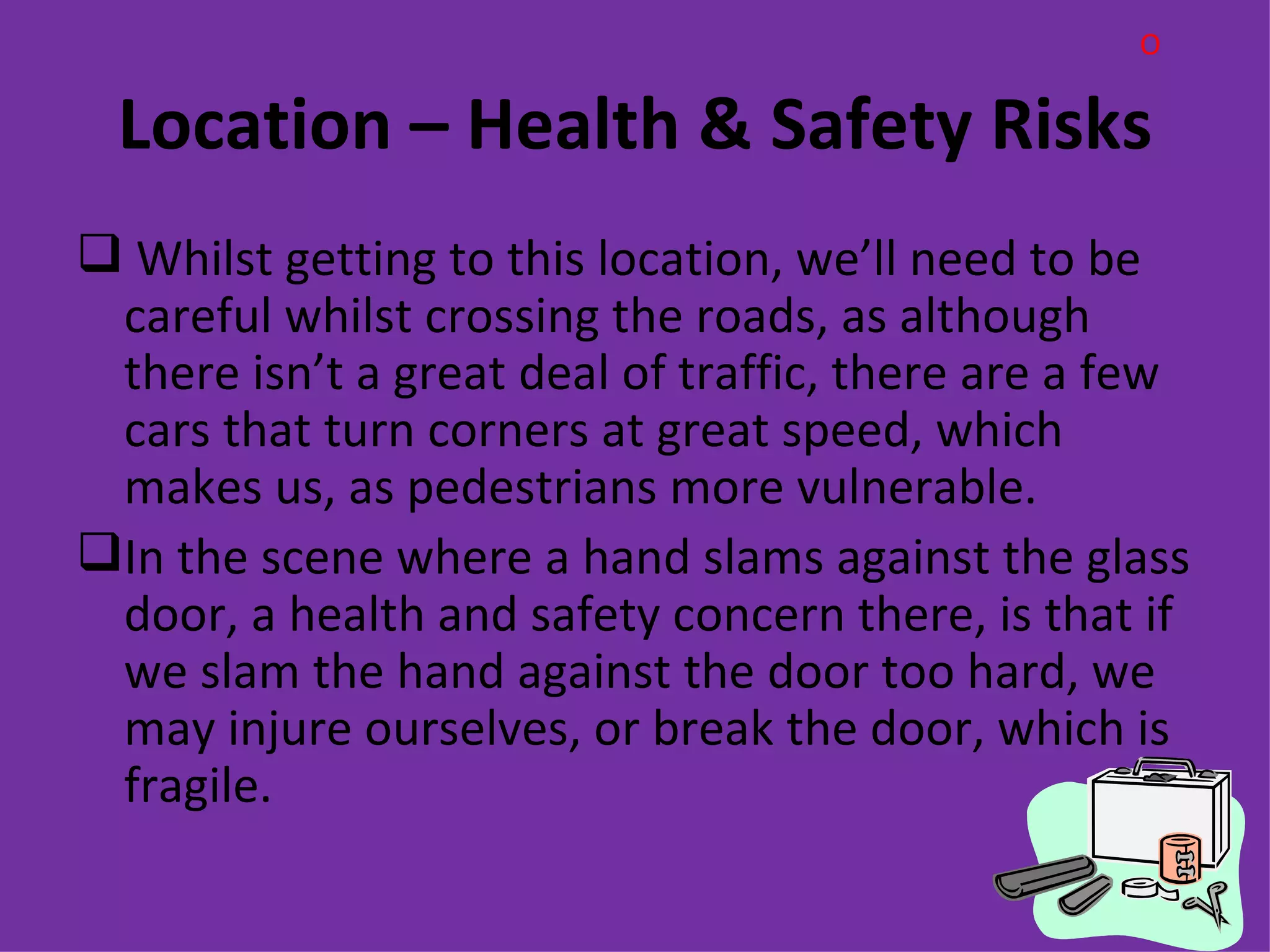 O

 Location – Health & Safety Risks
 Whilst getting to this location, we’ll need to be
 careful whilst crossing the roads, as although
 there isn’t a great deal of traffic, there are a few
 cars that turn corners at great speed, which
 makes us, as pedestrians more vulnerable.
In the scene where a hand slams against the glass
 door, a health and safety concern there, is that if
 we slam the hand against the door too hard, we
 may injure ourselves, or break the door, which is
 fragile.
 