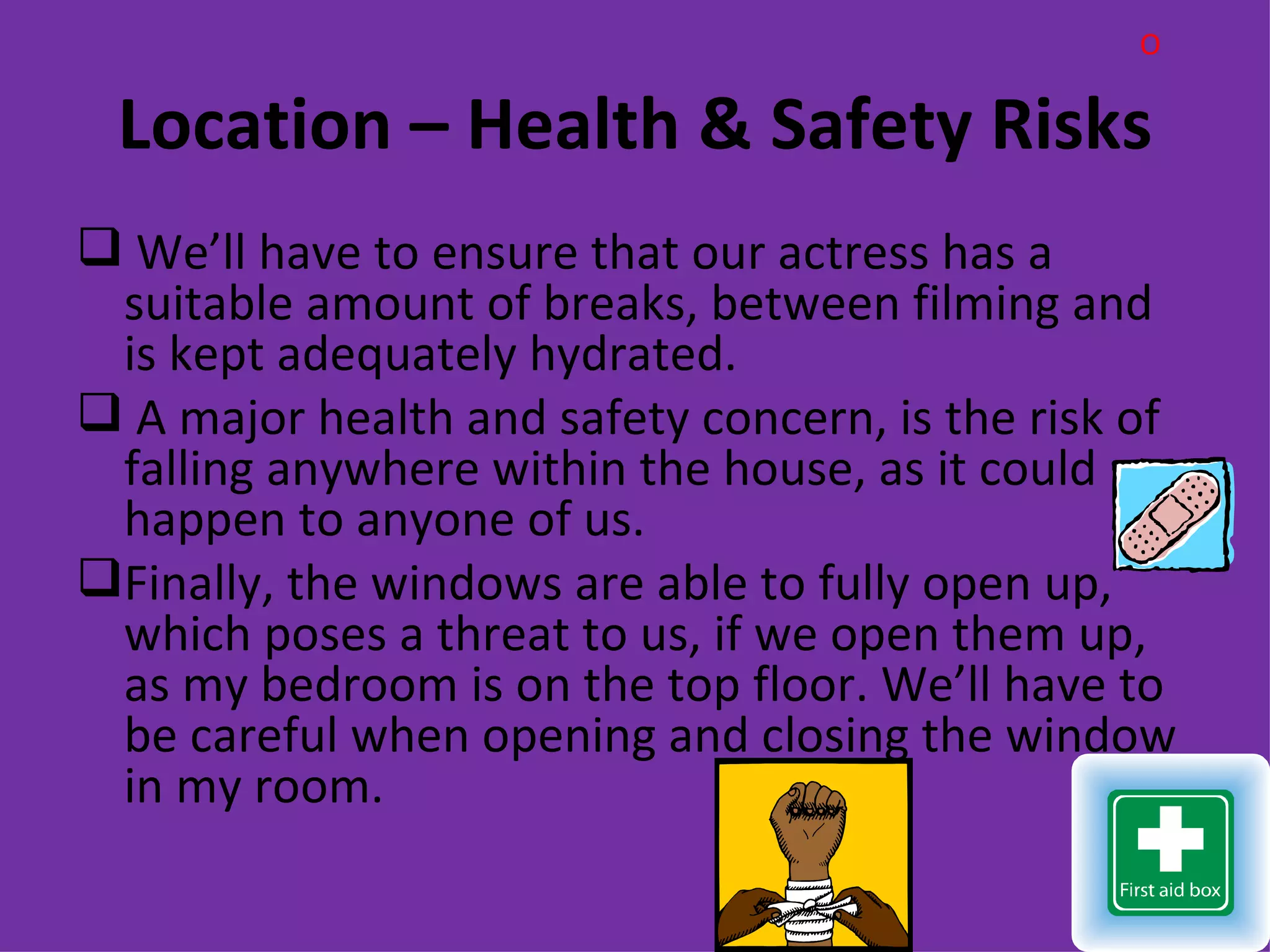 O

 Location – Health & Safety Risks
 We’ll have to ensure that our actress has a
 suitable amount of breaks, between filming and
 is kept adequately hydrated.
 A major health and safety concern, is the risk of
 falling anywhere within the house, as it could
 happen to anyone of us.
Finally, the windows are able to fully open up,
 which poses a threat to us, if we open them up,
 as my bedroom is on the top floor. We’ll have to
 be careful when opening and closing the window
 in my room.
 