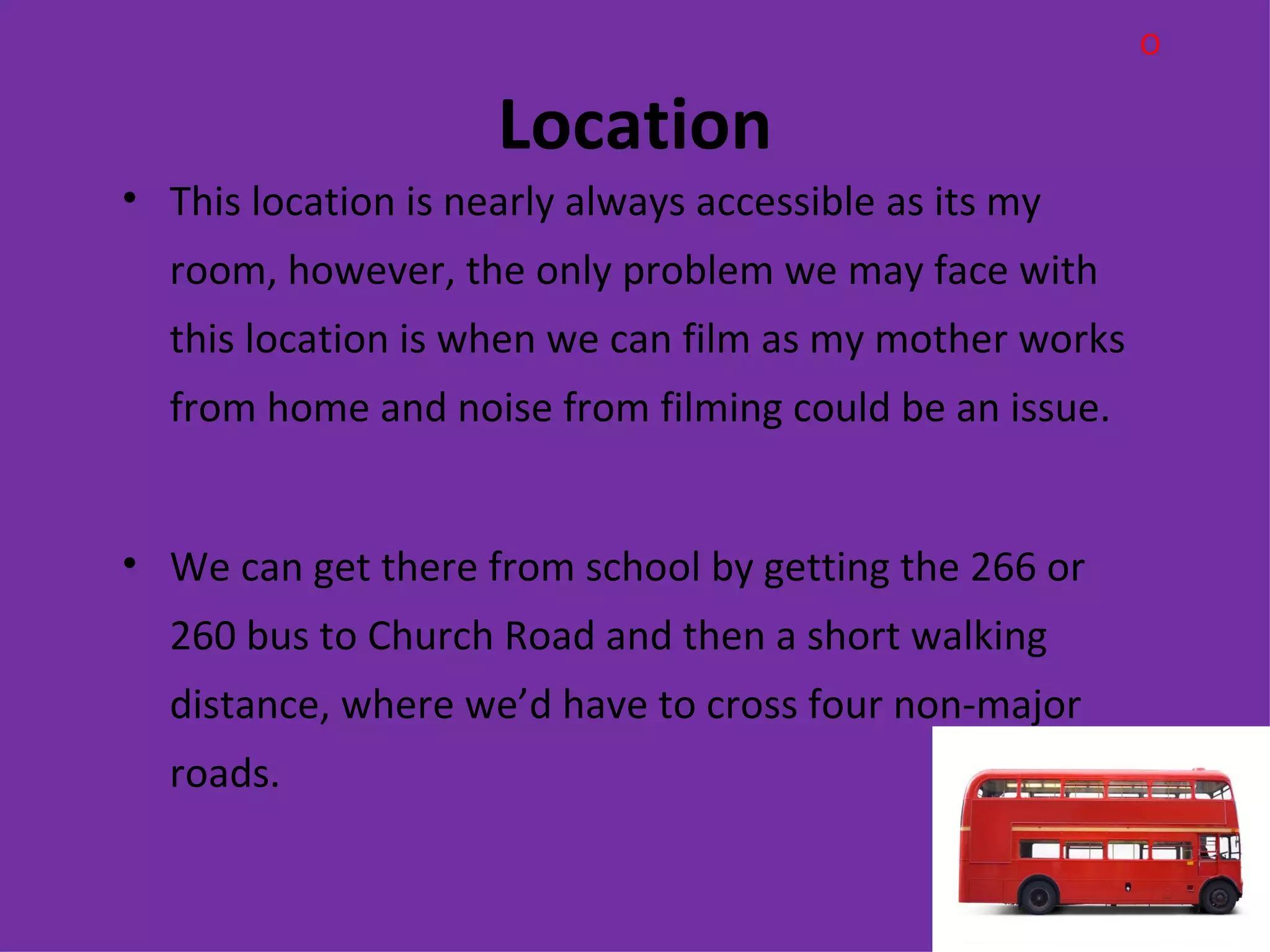O

                     Location
• This location is nearly always accessible as its my
  room, however, the only problem we may face with
  this location is when we can film as my mother works
  from home and noise from filming could be an issue.


• We can get there from school by getting the 266 or
  260 bus to Church Road and then a short walking
  distance, where we’d have to cross four non-major
  roads.
 