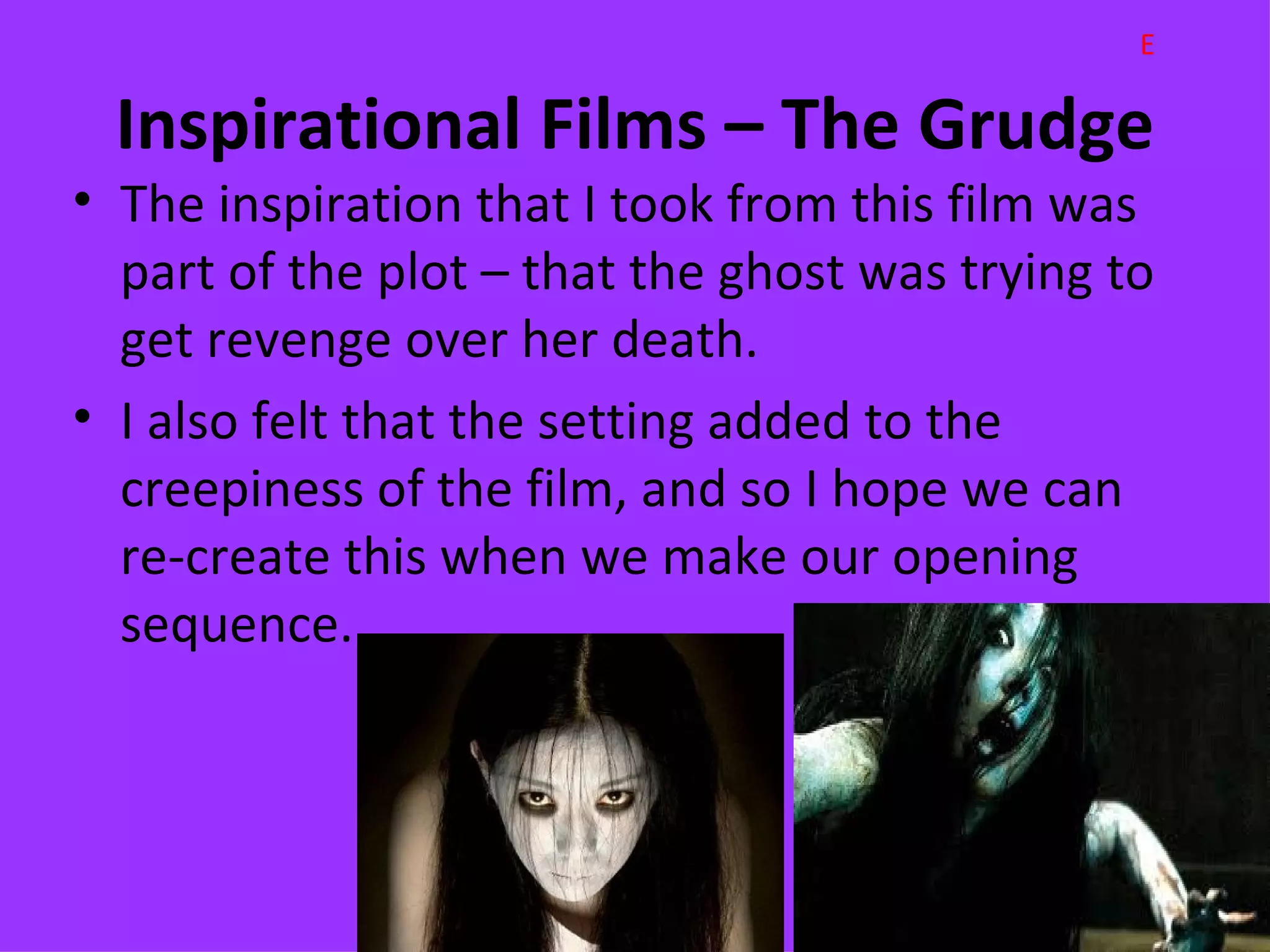 E

 Inspirational Films – The Grudge
• The inspiration that I took from this film was
  part of the plot – that the ghost was trying to
  get revenge over her death.
• I also felt that the setting added to the
  creepiness of the film, and so I hope we can
  re-create this when we make our opening
  sequence.
 