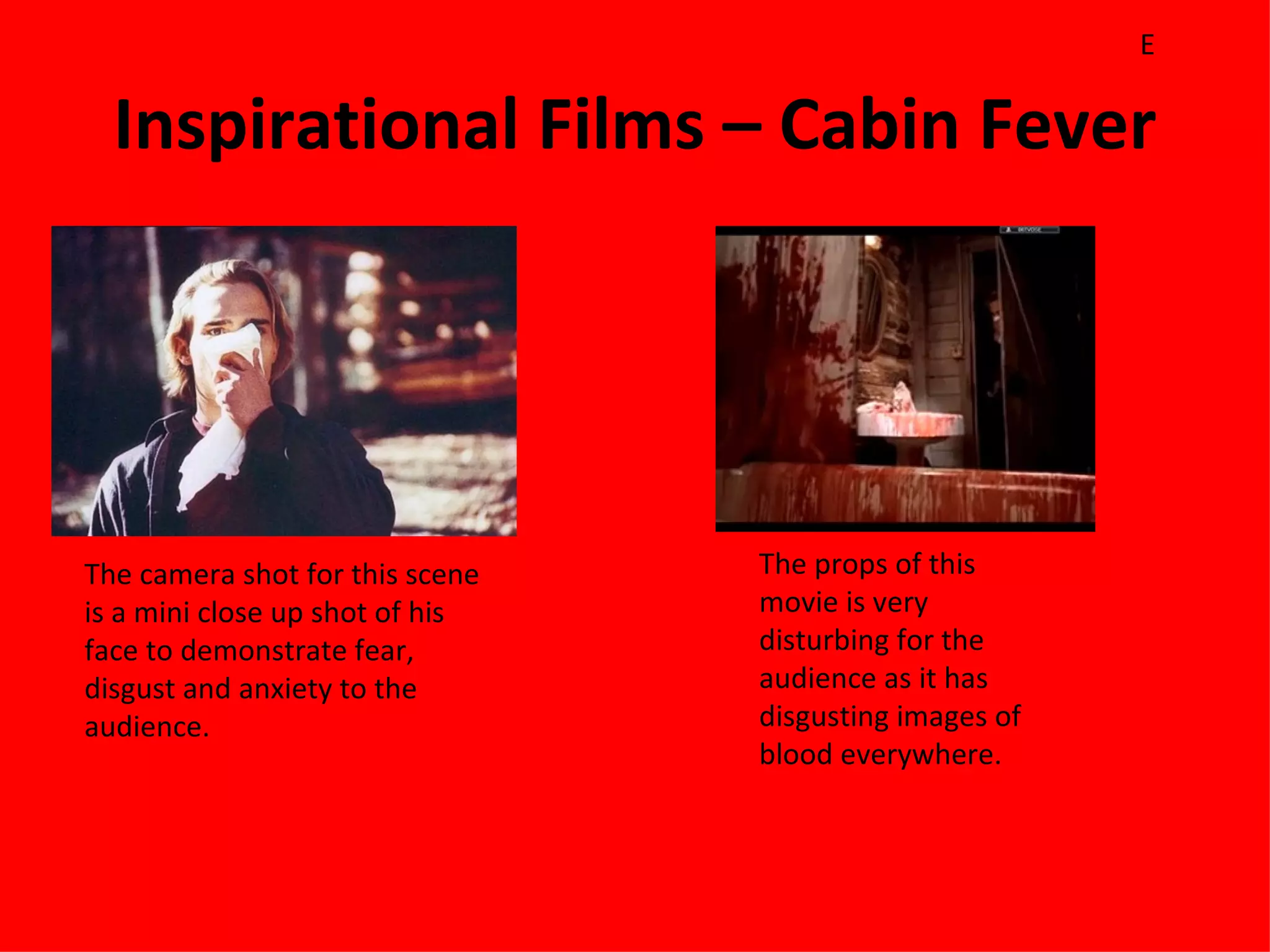 E

  Inspirational Films – Cabin Fever




The camera shot for this scene   The props of this
is a mini close up shot of his   movie is very
face to demonstrate fear,        disturbing for the
disgust and anxiety to the       audience as it has
audience.                        disgusting images of
                                 blood everywhere.
 