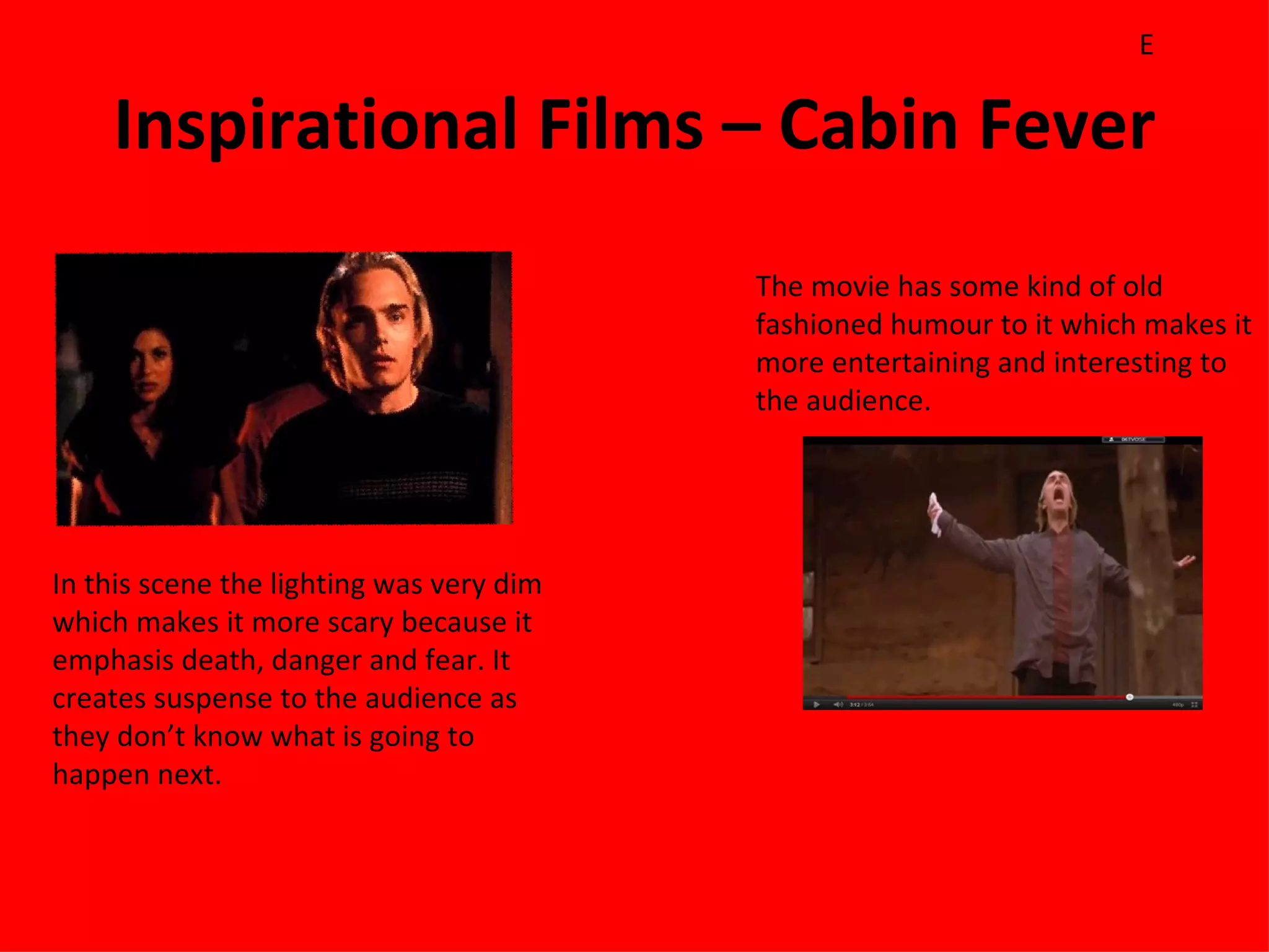 E

    Inspirational Films – Cabin Fever
                                          The movie has some kind of old
                                          fashioned humour to it which makes it
                                          more entertaining and interesting to
                                          the audience.




In this scene the lighting was very dim
which makes it more scary because it
emphasis death, danger and fear. It
creates suspense to the audience as
they don’t know what is going to
happen next.
 