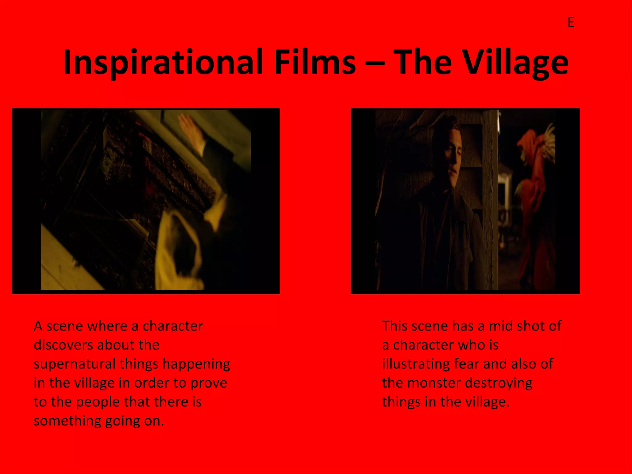 E

    Inspirational Films – The Village




A scene where a character          This scene has a mid shot of
discovers about the                a character who is
supernatural things happening      illustrating fear and also of
in the village in order to prove   the monster destroying
to the people that there is        things in the village.
something going on.
 