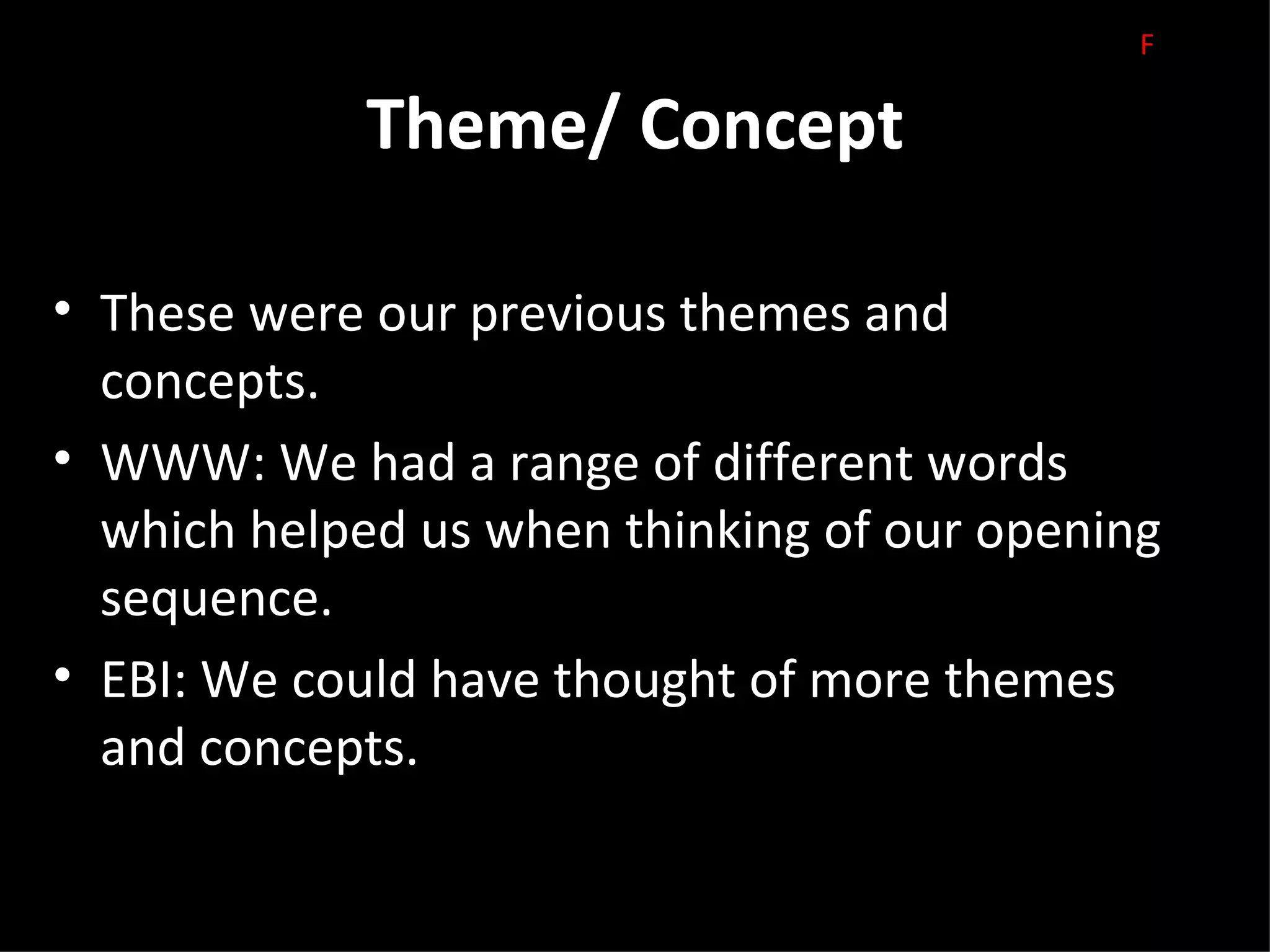 F

             Theme/ Concept

• These were our previous themes and
  concepts.
• WWW: We had a range of different words
  which helped us when thinking of our opening
  sequence.
• EBI: We could have thought of more themes
  and concepts.
 