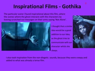 E
         Inspirational Films - Gothika
The particular scene I found inspirational about this film, where
the scenes where the ghost interacts with the characters by
leaving scratched out messages on their arms saying ‘Not Alone’.

                                                 I thought that a similar
                                                 idea would be a good
                                                 addition to our idea,
                                                 as the ghost tries to
                                                 communicate with our
                                                 character whilst she
                                                 sleeps.


  I also took inspiration from the non-diegetic sounds, because they were creepy and
  added to what was already a tense film.
 