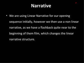 P
                  Narrative
• We are using Linear Narrative for our opening
  sequence initially, however we then use a non linear
  narrative, as we have a flashback quite near to the
  beginning of them film, which changes the linear
  narrative structure.
 