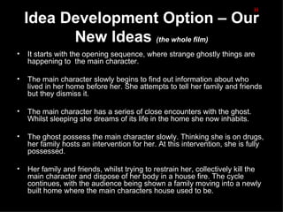 H
    Idea Development Option – Our
          New Ideas (the whole film)
•   It starts with the opening sequence, where strange ghostly things are
    happening to the main character.

•   The main character slowly begins to find out information about who
    lived in her home before her. She attempts to tell her family and friends
    but they dismiss it.

•   The main character has a series of close encounters with the ghost.
    Whilst sleeping she dreams of its life in the home she now inhabits.

•   The ghost possess the main character slowly. Thinking she is on drugs,
    her family hosts an intervention for her. At this intervention, she is fully
    possessed.

•   Her family and friends, whilst trying to restrain her, collectively kill the
    main character and dispose of her body in a house fire. The cycle
    continues, with the audience being shown a family moving into a newly
    built home where the main characters house used to be.
 