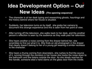 H
    Idea Development Option – Our
         New Ideas (The opening sequence)
•   The character is at her desk typing and researching ghosts, hauntings and
    the history behind where her house is situated.

•   Suddenly, her television turns on by itself, she grabs her camera to
    document this strange experience and this is seen from her point of view.

•   After turning off the television, she walks back to her desk, and the another
    person’s reflection is seen by the audience as they walk past her television.

•   She hears another a noise coming from the drawer behind her, she
    scrambles to find out what it is. She finds an old photograph in the drawer
    that clearly doesn’t belong to her of a young girl wearing a similar necklace
    to the character.

•   She hears a thump coming from downstairs, she rushes to find the source
    of it, running through the corridors in her house she tracks the noise down to
    the bathroom and she listens outside the door. As she slowly reaches for
    the handle, someone else’s hand slams on the glass door from the inside.
 