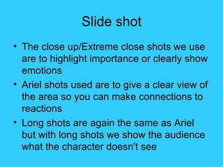 Slide shot
• The close up/Extreme close shots we use
  are to highlight importance or clearly show
  emotions
• Ariel shots used are to give a clear view of
  the area so you can make connections to
  reactions
• Long shots are again the same as Ariel
  but with long shots we show the audience
  what the character doesn't see
 