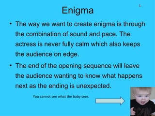 L
                        Enigma
• The way we want to create enigma is through
 the combination of sound and pace. The
 actress is never fully calm which also keeps
 the audience on edge.
• The end of the opening sequence will leave
 the audience wanting to know what happens
 next as the ending is unexpected.
       You cannot see what the baby sees.
 