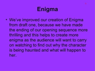 L

                Enigma
• We’ve improved our creation of Enigma
  from draft one, because we have made
  the ending of our opening sequence more
  thrilling and this helps to create more
  enigma as the audience will want to carry
  on watching to find out why the character
  is being haunted and what will happen to
  her.
 