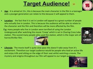 Target Audience!                                     M

•   Age: It is aimed at 15+, this is because the main character in the film is a teenager
    and a younger generation can relate to this because it will appeal to them.

•    Location: the fact that it is set in London will appeal to a great number of people
     who actually live in London. This is because the audience will be able to relate to
     the character and the film and therefore will be more affected by the film.
    E.g. many people who live in London were terrified of using the London
     Underground after watching the movie ‘Creep’ which is set in Charing Cross tube
     station. This scared many people who used the station, which is the major aim of a
     horror/thriller film.



•   Lifestyle: The movie itself is quite slow pace this doesn’t take away from it’s
    excitement. Therefore our target audience would be people who lead an active life
    and enjoy trills and sitting on the edge of their seat whilst watching a movie. The
    mystery and enigma throughout our film will appeal to our target audience.
 