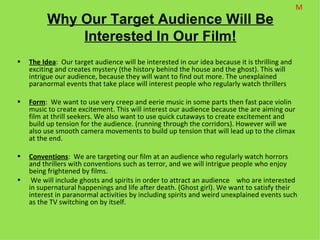 M
          Why Our Target Audience Will Be
              Interested In Our Film!
•   The Idea: Our target audience will be interested in our idea because it is thrilling and
    exciting and creates mystery (the history behind the house and the ghost). This will
    intrigue our audience, because they will want to find out more. The unexplained
    paranormal events that take place will interest people who regularly watch thrillers

•   Form: We want to use very creep and eerie music in some parts then fast pace violin
    music to create excitement. This will interest our audience because the are aiming our
    film at thrill seekers. We also want to use quick cutaways to create excitement and
    build up tension for the audience. (running through the corridors). However will we
    also use smooth camera movements to build up tension that will lead up to the climax
    at the end.

•   Conventions: We are targeting our film at an audience who regularly watch horrors
    and thrillers with conventions such as terror, and we will intrigue people who enjoy
    being frightened by films.
•    We will include ghosts and spirits in order to attract an audience who are interested
    in supernatural happenings and life after death. (Ghost girl). We want to satisfy their
    interest in paranormal activities by including spirits and weird unexplained events such
    as the TV switching on by itself.
 