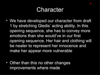 N

                 Character
• We have developed our character from draft
  1 by stretching Gledis’ acting ability. In this
  opening sequence, she has to convey more
  emotions than she would’ve in our first
  opening sequence. Her hair and clothing will
  be neater to represent her innocence and
  make her appear more vulnerable

• Other than this no other changes
  improvements where made
 
