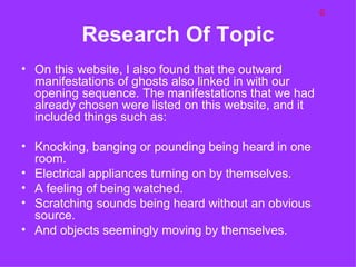 G

          Research Of Topic
• On this website, I also found that the outward
  manifestations of ghosts also linked in with our
  opening sequence. The manifestations that we had
  already chosen were listed on this website, and it
  included things such as:

• Knocking, banging or pounding being heard in one
  room.
• Electrical appliances turning on by themselves.
• A feeling of being watched.
• Scratching sounds being heard without an obvious
  source.
• And objects seemingly moving by themselves.
 