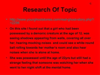 G

           Research Of Topic
• http://www.yourghoststories.com/real-ghost-story.php?story
  =2298
• On this site I found out that a girl who had been
  possessed by a demonic creature at the age of 12, was
  seeing shadows appearing from walls, covering all over
  her, hearing mocking noises and could see a white round
  ball rolling towards her mother’s room and also hear
  noises when she is alone at home.
• She was possessed until the age of 22yrs but still had a
  strange feeling that someone was watching her when she
  went to her night shift at the mental home.
 