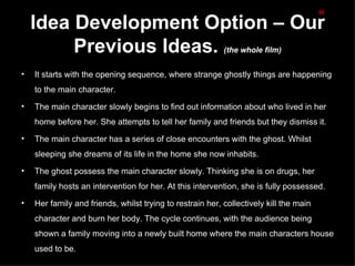 H
    Idea Development Option – Our
         Previous Ideas.                                   (the whole film)


•   It starts with the opening sequence, where strange ghostly things are happening
    to the main character.

•   The main character slowly begins to find out information about who lived in her
    home before her. She attempts to tell her family and friends but they dismiss it.
•   The main character has a series of close encounters with the ghost. Whilst
    sleeping she dreams of its life in the home she now inhabits.

•   The ghost possess the main character slowly. Thinking she is on drugs, her
    family hosts an intervention for her. At this intervention, she is fully possessed.
•   Her family and friends, whilst trying to restrain her, collectively kill the main
    character and burn her body. The cycle continues, with the audience being
    shown a family moving into a newly built home where the main characters house
    used to be.
 