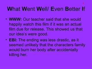 H

What Went Well/ Even Better If
• WWW: Our teacher said that she would
  happily watch this film if it was an actual
  film due for release. This showed us that
  our idea’s were good.
• EBI: The ending was less drastic, as it
  seemed unlikely that the characters family
  would burn her body after accidentally
  killing her.
 