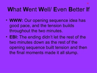 H

What Went Well/ Even Better If
• WWW: Our opening sequence idea has
  good pace, and the tension builds
  throughout the two minutes.
• EBI: The ending didn’t let the rest of the
  two minutes down as the rest of the
  opening sequence built tension and then
  the final moments made it all slump.
 