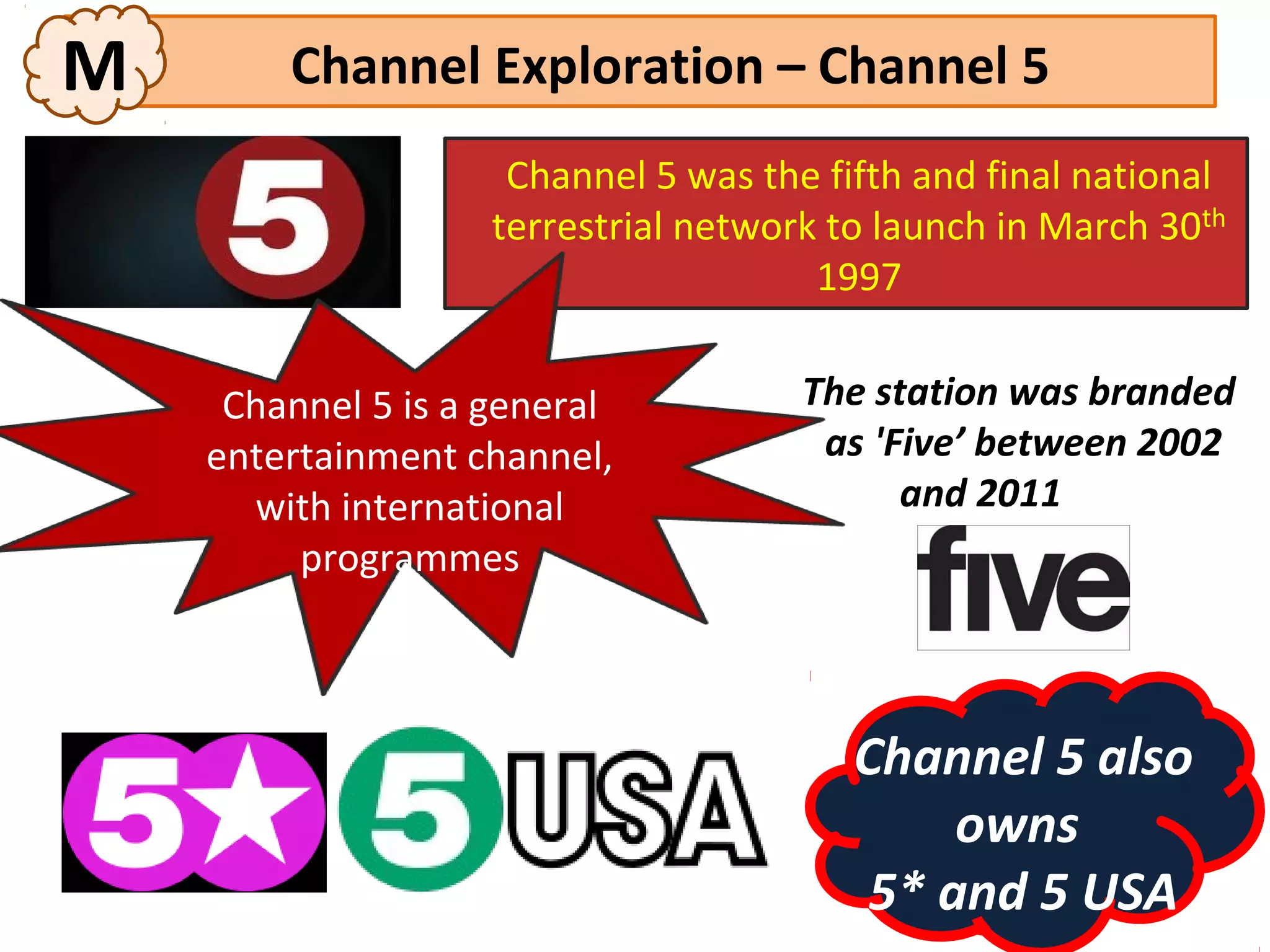 M       Channel Exploration – Channel 5
                     Channel 5 was the fifth and final national
                    terrestrial network to launch in March 30th
                                       1997


     Channel 5 is a general           The station was branded
    entertainment channel,             as 'Five’ between 2002
      with international                    and 2011
         programmes



                                         Channel 5 also
                                              owns
                                          5* and 5 USA
 