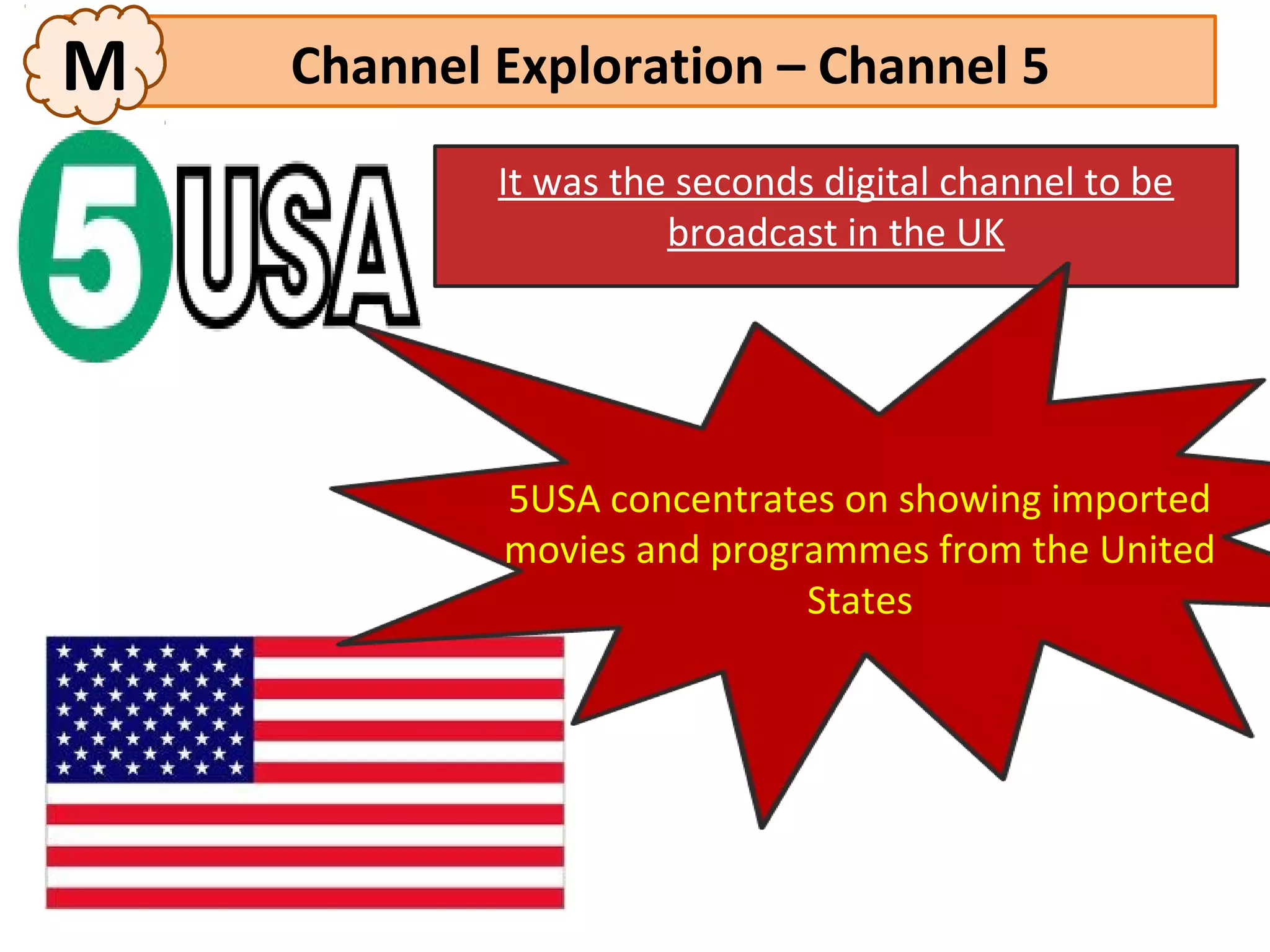 M   Channel Exploration – Channel 5
            It was the seconds digital channel to be
                      broadcast in the UK




            5USA concentrates on showing imported
            movies and programmes from the United
                            States
 