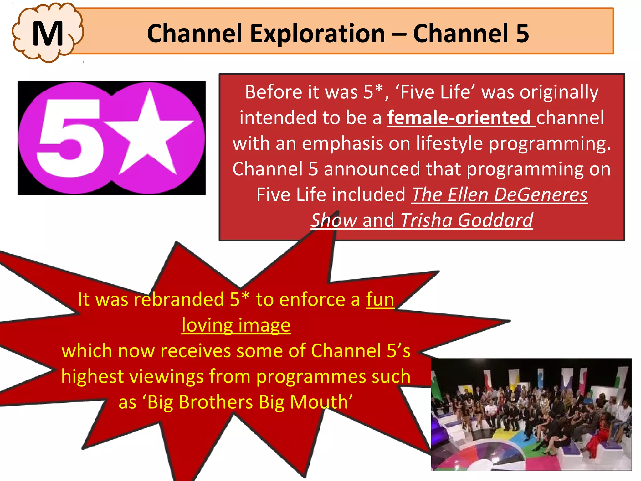 M        Channel Exploration – Channel 5
                    Before it was 5*, ‘Five Life’ was originally
                   intended to be a female-oriented channel
                  with an emphasis on lifestyle programming.
                  Channel 5 announced that programming on
                     Five Life included The Ellen DeGeneres
                            Show and Trisha Goddard


  It was rebranded 5* to enforce a fun
               loving image
which now receives some of Channel 5’s
highest viewings from programmes such
       as ‘Big Brothers Big Mouth’
 