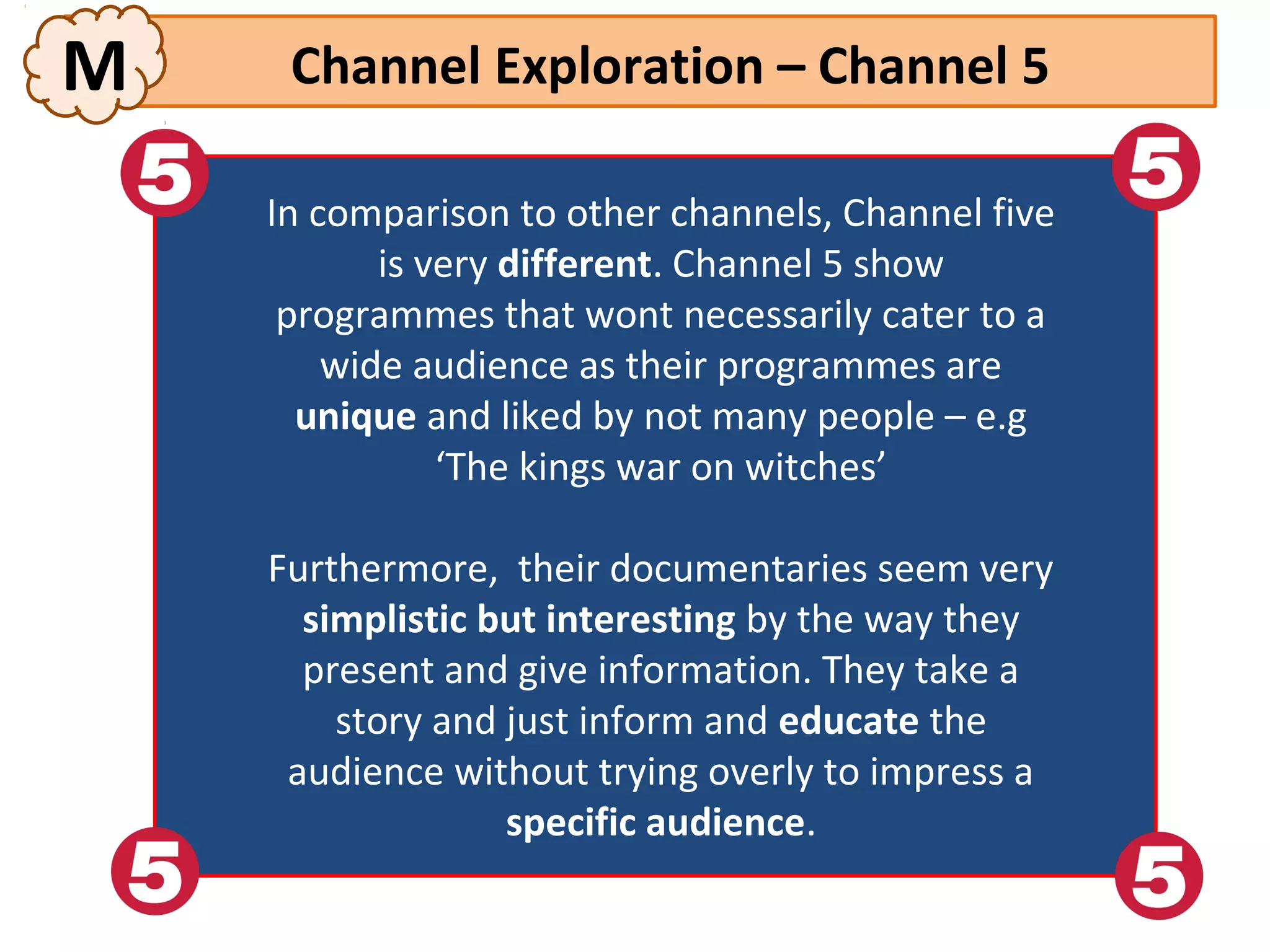 M     Channel Exploration – Channel 5

    In comparison to other channels, Channel five
      In comparison to other channels, Channel five
            isis very different. Channel 5 show
               very different. Channel 5 show
     programmes that wont necessarily cater to aa
       programmes that wont necessarily cater to
        wide audience as their programmes are
          wide audience as their programmes are
       unique and liked by not many people –– e.g
        unique and liked by not many people e.g
                 ‘The kings war on witches’
                   ‘The kings war on witches’
    Furthermore, their documentaries seem very
     Furthermore, their documentaries seem very
      simplistic but interesting by the way they
       simplistic but interesting by the way they
      present and give information. They take aa
       present and give information. They take
        story and just inform and educate the
         story and just inform and educate the
     audience without trying overly to impress aa
      audience without trying overly to impress
                  specific audience.
                   specific audience.
 