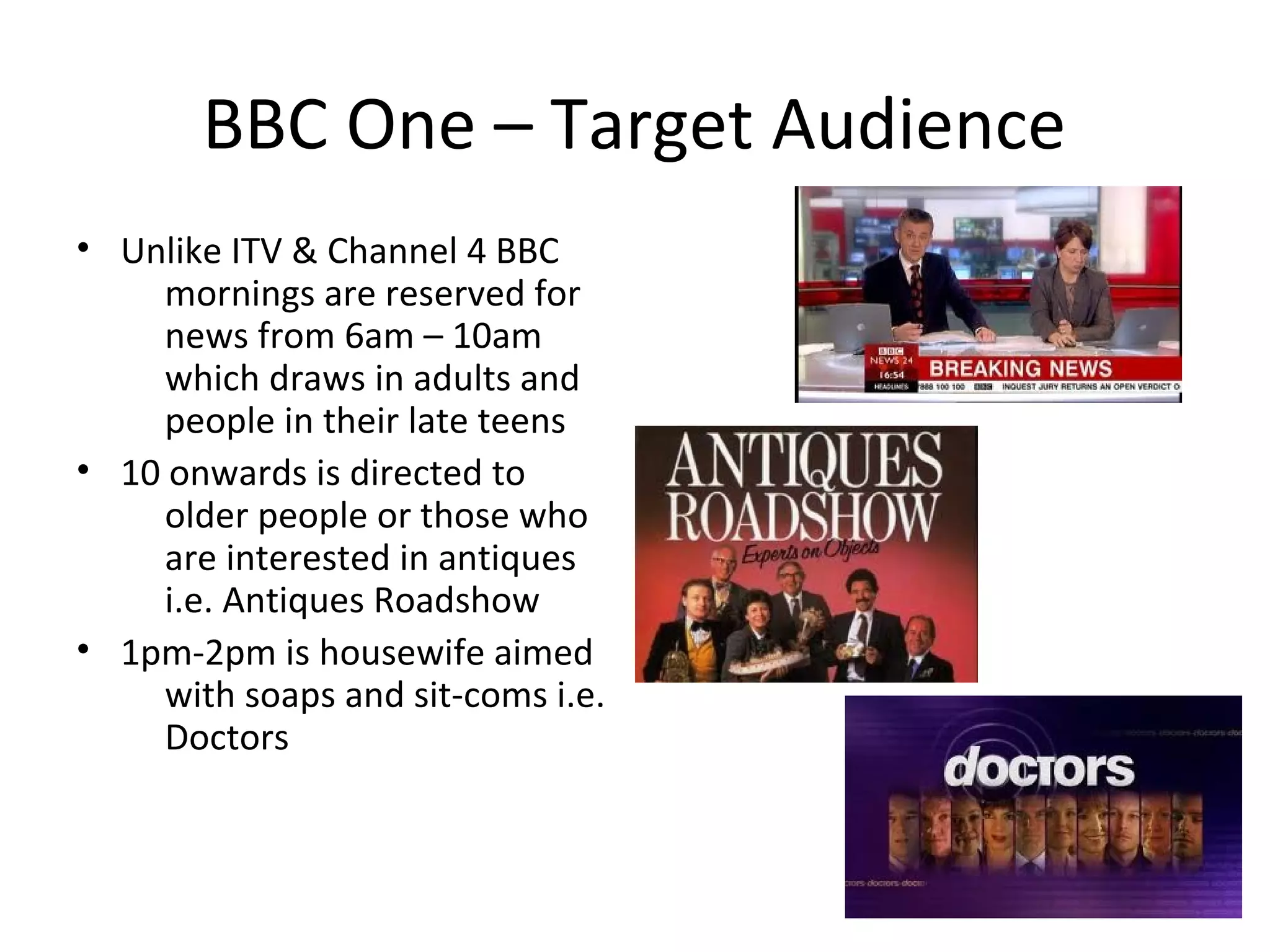 BBC One – Target Audience
• Unlike ITV & Channel 4 BBC
     mornings are reserved for
     news from 6am – 10am
     which draws in adults and
     people in their late teens
• 10 onwards is directed to
     older people or those who
     are interested in antiques
     i.e. Antiques Roadshow
• 1pm-2pm is housewife aimed
     with soaps and sit-coms i.e.
     Doctors
 