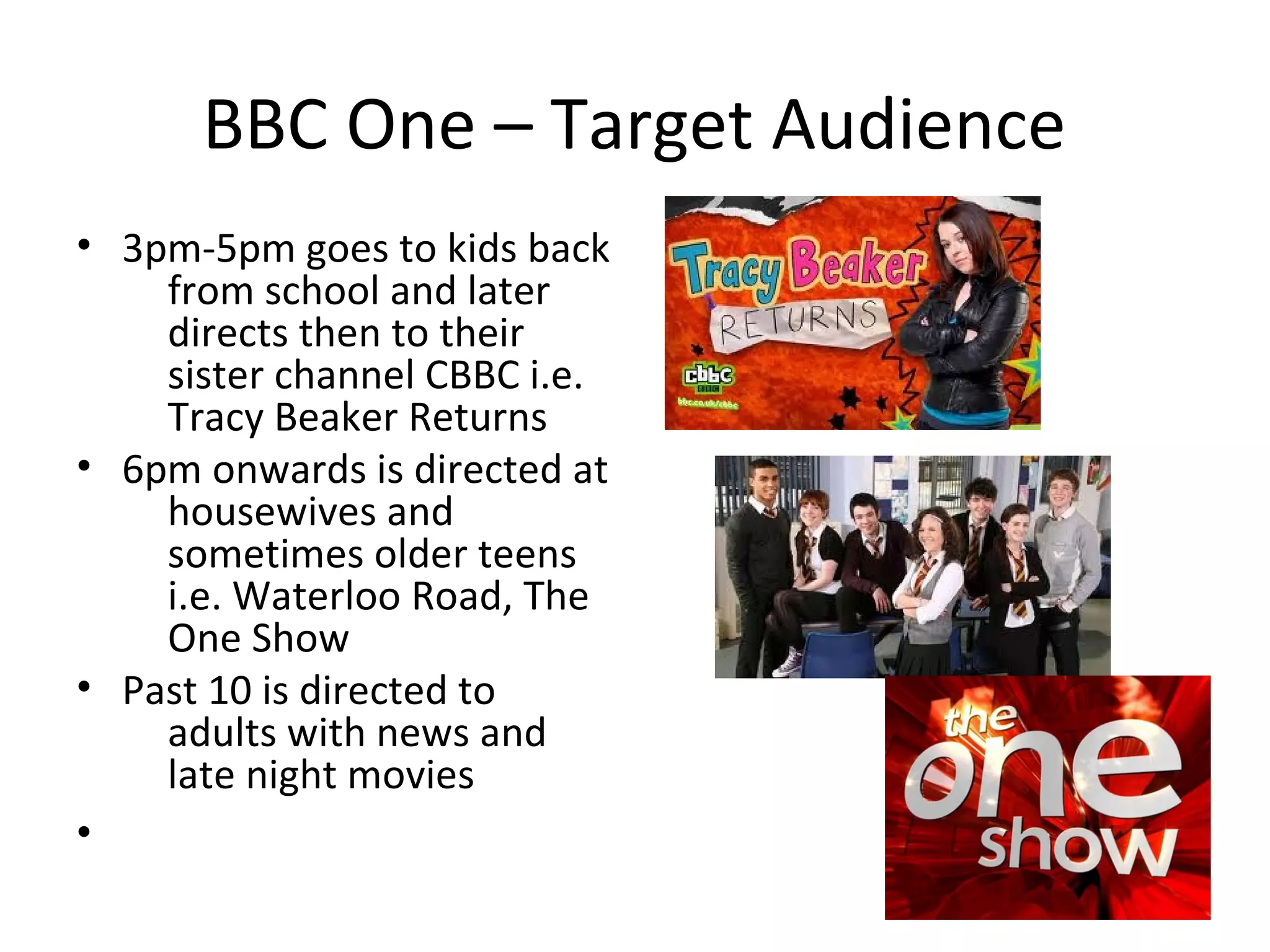 BBC One – Target Audience
• 3pm-5pm goes to kids back
    from school and later
    directs then to their
    sister channel CBBC i.e.
    Tracy Beaker Returns
• 6pm onwards is directed at
    housewives and
    sometimes older teens
    i.e. Waterloo Road, The
    One Show
• Past 10 is directed to
    adults with news and
    late night movies
•
 