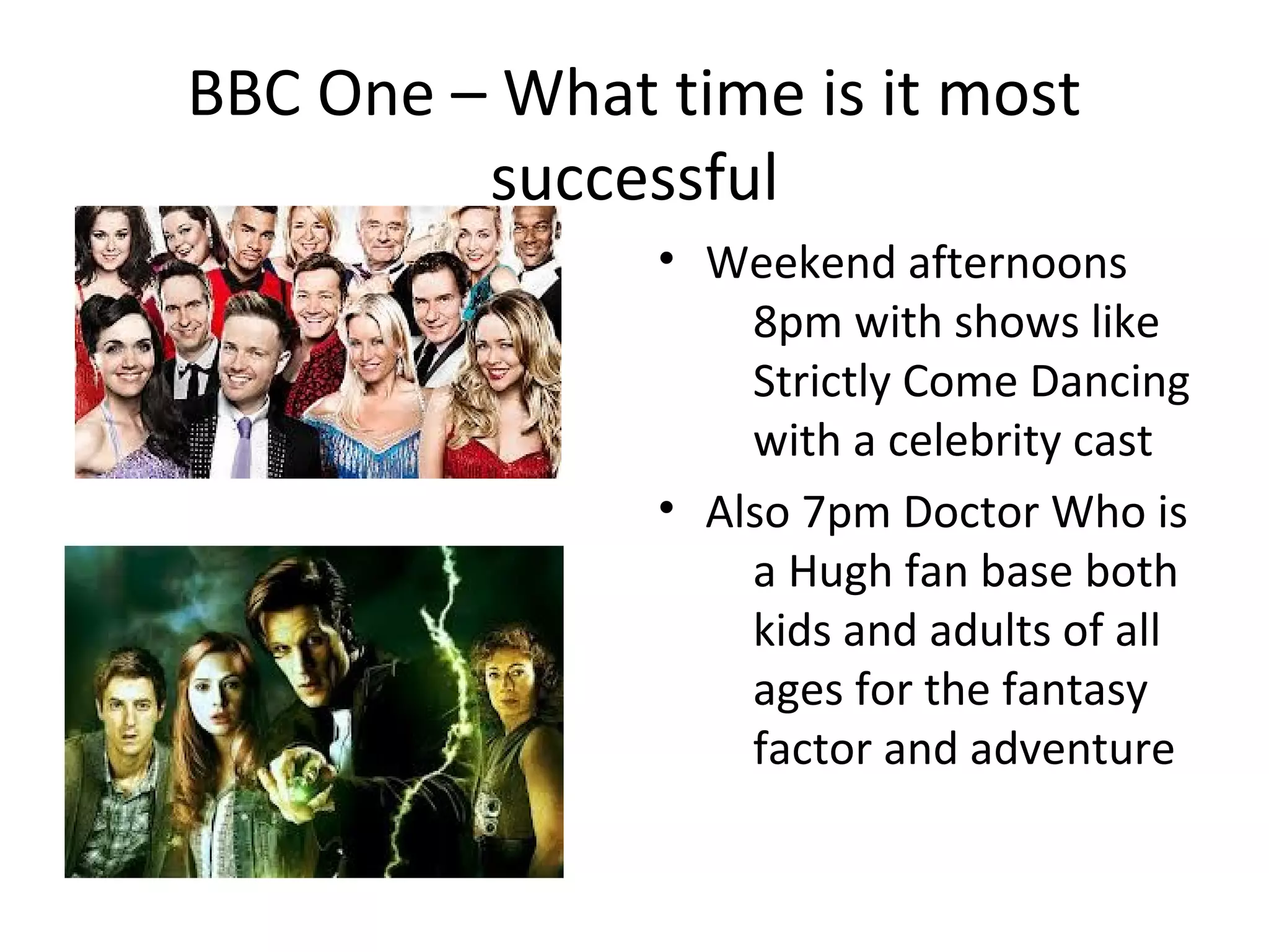 BBC One – What time is it most
         successful
               • Weekend afternoons
                   8pm with shows like
                   Strictly Come Dancing
                   with a celebrity cast
               • Also 7pm Doctor Who is
                   a Hugh fan base both
                   kids and adults of all
                   ages for the fantasy
                   factor and adventure
 