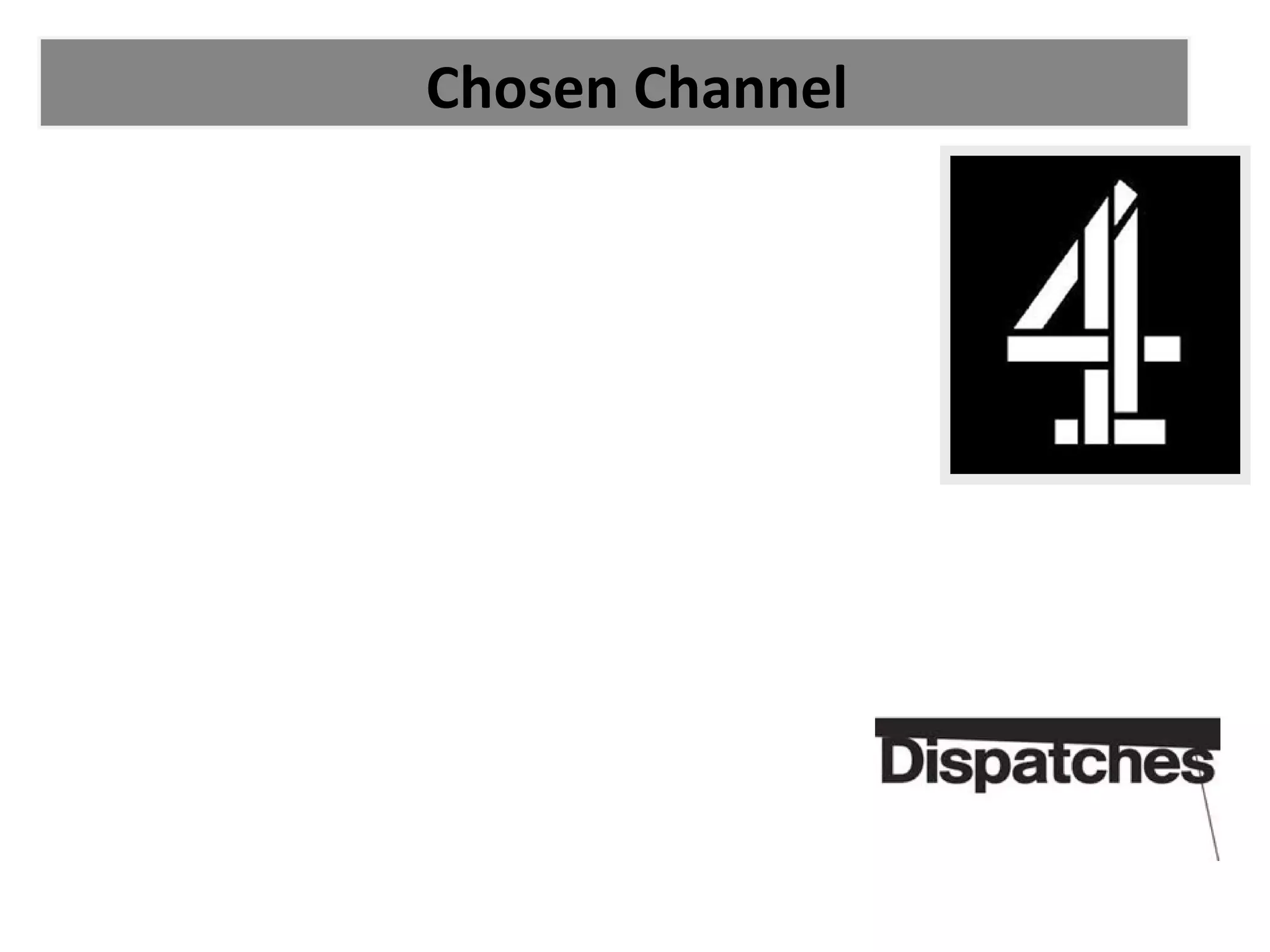 Chosen Channel

•
• We will be showing our documentary on channel 4
•
•
• This is because channel 4 is well known for its 'Dispatches'
     Documentaries which often concern current topics.
•
• This fits well with our Social Media topic as it is 'Informative'
     ( this is a typical channel 4 genre).
•
• This also relates to our target audience because they will
     seek out these types of documentaries like 'Dispatches'.
•
• Channel 4 is very popular amongst 15 - 35 year olds which
     are our main audience.
•
• Therefore our audience will already drawn to the
     documentary through the channel.
 
