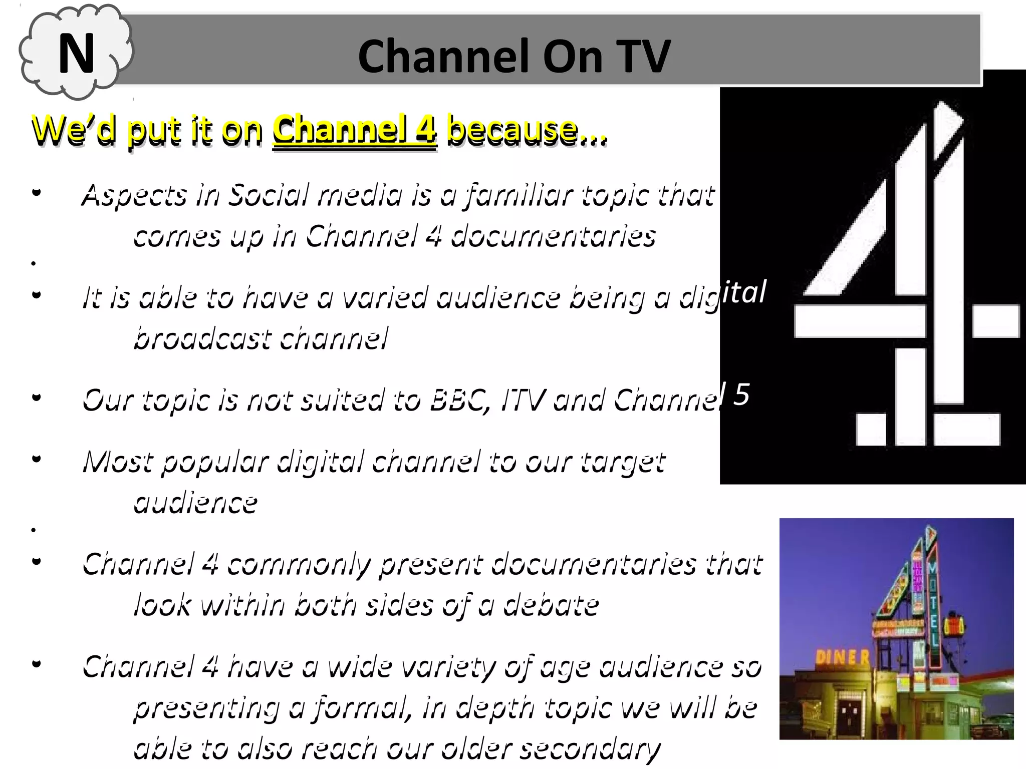 N                   Channel On TV
We’d put it on Channel 4 because...
•   Aspects in Social media is a familiar topic that
       comes up in Channel 4 documentaries
•
•
•   It is able to have a varied audience being a digital
         broadcast channel
•   Our topic is not suited to BBC, ITV and Channel 5
•   Most popular digital channel to our target
      audience
•
•
•   Channel 4 commonly present documentaries that
       look within both sides of a debate
•   Channel 4 have a wide variety of age audience so
       presenting a formal, in depth topic we will be
       able to also reach our older secondary
 