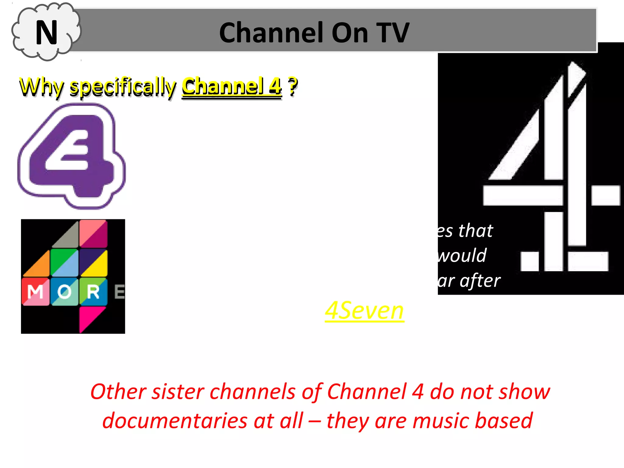 N                  Channel On TV
Why specifically Channel 4 ?

            E4 does not usually show
            documentaries, its more based on
            American programmes

            More4 usually shows documentaries that
            have been on Channel 4 first, so it would
            probably be shown on More 4 a year after
            Channel 4, much like 4Seven.


       Other sister channels of Channel 4 do not show
        documentaries at all – they are music based
 