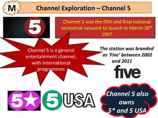M       Channel Exploration – Channel 5
                     Channel 5 was the fifth and final national
                    terrestrial network to launch in March 30th
                                       1997


     Channel 5 is a general           The station was branded
    entertainment channel,             as 'Five’ between 2002
      with international                    and 2011
         programmes



                                         Channel 5 also
                                              owns
                                          5* and 5 USA
 