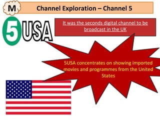 M   Channel Exploration – Channel 5
            It was the seconds digital channel to be
                      broadcast in the UK




            5USA concentrates on showing imported
            movies and programmes from the United
                            States
 