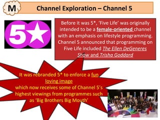 M        Channel Exploration – Channel 5
                    Before it was 5*, ‘Five Life’ was originally
                   intended to be a female-oriented channel
                  with an emphasis on lifestyle programming.
                  Channel 5 announced that programming on
                     Five Life included The Ellen DeGeneres
                            Show and Trisha Goddard


  It was rebranded 5* to enforce a fun
               loving image
which now receives some of Channel 5’s
highest viewings from programmes such
       as ‘Big Brothers Big Mouth’
 