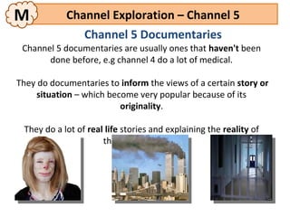 M           Channel Exploration – Channel 5
                 Channel 5 Documentaries
 Channel 5 documentaries are usually ones that haven't been
       done before, e.g channel 4 do a lot of medical.

They do documentaries to inform the views of a certain story or
     situation – which become very popular because of its
                          originality.

 They do a lot of real life stories and explaining the reality of
                      things that happen.
 