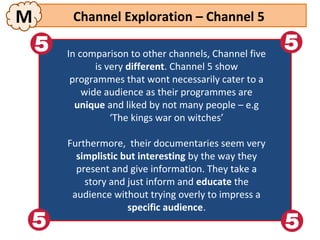 M     Channel Exploration – Channel 5

    In comparison to other channels, Channel five
      In comparison to other channels, Channel five
            isis very different. Channel 5 show
               very different. Channel 5 show
     programmes that wont necessarily cater to aa
       programmes that wont necessarily cater to
        wide audience as their programmes are
          wide audience as their programmes are
       unique and liked by not many people –– e.g
        unique and liked by not many people e.g
                 ‘The kings war on witches’
                   ‘The kings war on witches’
    Furthermore, their documentaries seem very
     Furthermore, their documentaries seem very
      simplistic but interesting by the way they
       simplistic but interesting by the way they
      present and give information. They take aa
       present and give information. They take
        story and just inform and educate the
         story and just inform and educate the
     audience without trying overly to impress aa
      audience without trying overly to impress
                  specific audience.
                   specific audience.
 