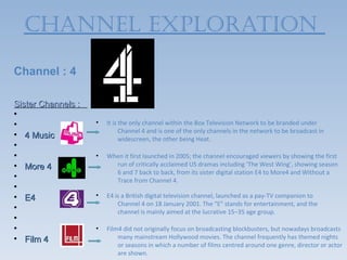 ChAnneL exPLORATIOn

Channel : 4

Sister Channels :
•
•                   •   It is the only channel within the Box Television Network to be branded under
                              Channel 4 and is one of the only channels in the network to be broadcast in
• 4 Music                     widescreen, the other being Heat.
•
•                   •   When it first launched in 2005; the channel encouraged viewers by showing the first
• More 4                  run of critically acclaimed US dramas including ‘The West Wing’, showing season
                          6 and 7 back to back, from its sister digital station E4 to More4 and Without a
•                         Trace from Channel 4.
•
• E4                •   E4 is a British digital television channel, launched as a pay-TV companion to
                            Channel 4 on 18 January 2001. The "E" stands for entertainment, and the
•                           channel is mainly aimed at the lucrative 15–35 age group.
•
•                   •   Film4 did not originally focus on broadcasting blockbusters, but nowadays broadcasts
• Film 4                    many mainstream Hollywood movies. The channel frequently has themed nights
                            or seasons in which a number of films centred around one genre, director or actor
                            are shown.
 
