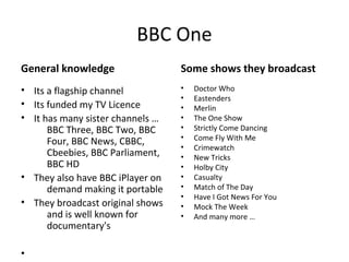 BBC One
General knowledge                 Some shows they broadcast
• Its a flagship channel          •   Doctor Who
                                  •   Eastenders
• Its funded my TV Licence        •   Merlin
• It has many sister channels …   •   The One Show
      BBC Three, BBC Two, BBC     •   Strictly Come Dancing
                                  •   Come Fly With Me
      Four, BBC News, CBBC,
                                  •   Crimewatch
      Cbeebies, BBC Parliament,   •   New Tricks
      BBC HD                      •   Holby City
• They also have BBC iPlayer on   •   Casualty
      demand making it portable   •   Match of The Day
                                  •   Have I Got News For You
• They broadcast original shows   •   Mock The Week
      and is well known for       •   And many more …
      documentary's

•
 