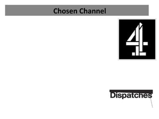 Chosen Channel

•
• We will be showing our documentary on channel 4
•
•
• This is because channel 4 is well known for its 'Dispatches'
     Documentaries which often concern current topics.
•
• This fits well with our Social Media topic as it is 'Informative'
     ( this is a typical channel 4 genre).
•
• This also relates to our target audience because they will
     seek out these types of documentaries like 'Dispatches'.
•
• Channel 4 is very popular amongst 15 - 35 year olds which
     are our main audience.
•
• Therefore our audience will already drawn to the
     documentary through the channel.
 