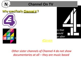 N                  Channel On TV
Why specifically Channel 4 ?

            E4 does not usually show
            documentaries, its more based on
            American programmes

            More4 usually shows documentaries that
            have been on Channel 4 first, so it would
            probably be shown on More 4 a year after
            Channel 4, much like 4Seven.


       Other sister channels of Channel 4 do not show
        documentaries at all – they are music based
 
