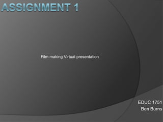 Assignment 1 Film making Virtual presentation  EDUC 1751 Ben Burns 